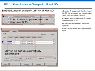 R12.1.1 Coordination to Changes in IR and ISO
Synchronization of change in QTY on IR with ISO

Once

the IR is approved, then the hold on
the ISO line is released and the quantity on
ISO is sysnchronized accordingly .
However,

adding new lines to IR cannot
be synchronized to ISO
IC

invoices can be viewed from order
organizer
ISOs

Types

QTY on the ISO was automatically
synchronized

can be created with different Order

 