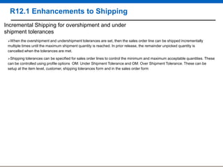 R12.1 Enhancements to Shipping
Incremental Shipping for overshipment and under
shipment tolerances
When

the overshipment and undershipment tolerances are set, then the sales order line can be shipped incrementally
multiple times until the maximum shipment quantity is reached. In prior release, the remainder unpicked quantity is
cancelled when the tolerances are met.
Shipping

tolerances can be specified for sales order lines to control the minimum and maximum acceptable quantities. These
can be controlled using profile options OM: Under Shipment Tolerance and OM: Over Shipment Tolerance. These can be
setup at the item level, customer, shipping tolerances form and in the sales order form

 