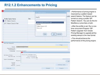 R12.1.2 Enhancements to Pricing
Performance of

pricing engine is
improved by a pattern based
search feature. The feature can be
turned on using a profile „QP:
Pattern Search‟. You can do this for
Modifiers or price lists or both.
After

the profile is set, Run a one
time concurrent Program „QP:
Pattern Upgrade‟ from Oracle
Pricing Manager to upgrade all the
existing setups to the new format
This

should enhance the
performance of the pricing engine.

 