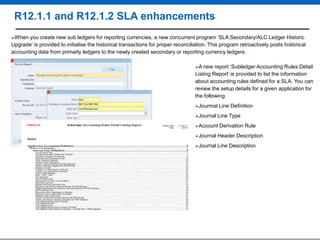 R12.1.1 and R12.1.2 SLA enhancements
When

you create new sub ledgers for reporting currencies, a new concurrent program „SLA Secondary/ALC Ledger Historic
Upgrade‟ is provided to initialise the historical transactions for proper reconciliation. This program retroactively posts historical
accounting data from primarly ledgers to the newly created secondary or reporting currency ledgers.
A new

report „Subledger Accounting Rules Detail
Listing Report‟ is provided to list the information
about accounting rules defined for a SLA. You can
review the setup details for a given application for
the following
Jourmal Line
Journal Line
Account

Definition

Type

Derivation Rule

Journal Header
Journal Line

Description

Description

 