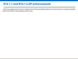 R12.1.1 and R12.1.2 AP enhancements
When

the suppliers bank account is changed, then AP will automatically update remit to bank account on unpaid and partially
paid invoices without manual update to each invoice.

 