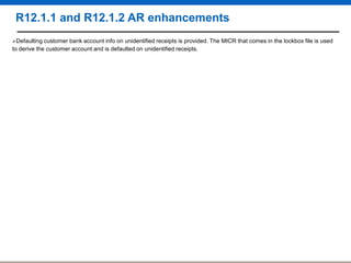 R12.1.1 and R12.1.2 AR enhancements
Defaulting customer

bank account info on unidentified receipts is provided. The MICR that comes in the lockbox file is used
to derive the customer account and is defaulted on unidentified receipts.

 