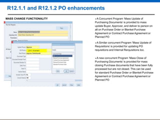 R12.1.1 and R12.1.2 PO enhancements
MASS CHANGE FUNCTIONALITY

A Concurrent

Program „Mass Update of
Purchasing Documents‟ is provided to mass
update Buyer, Approver, and deliver to person on
all on Purchase Order or Blanket Purchase
Agreement or Contract Purchase Agreement or
Planned PO
A Similar

concurrent Program ‟Mass Update of
Requisitions‟ is provided for updating PO
requisitions and Internal Rerquisitions too.
A new

concurrent Program „Mass Close of
Purchasing Documents‟ is provided for mass
closing Purchase documents that have been fully
processed but are not closed. This can be used
for standard Purchase Order or Blanket Purchase
Agreement or Contract Purchase Agreement or
Planned PO

 