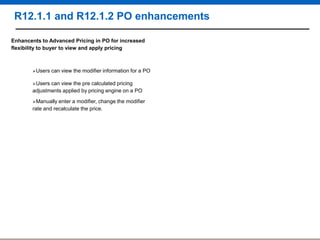 R12.1.1 and R12.1.2 PO enhancements
Enhancents to Advanced Pricing in PO for increased
flexibility to buyer to view and apply pricing

Users

can view the modifier information for a PO

Users

can view the pre calculated pricing
adjustments applied by pricing engine on a PO
Manually

enter a modifier, change the modifier
rate and recalculate the price.

 