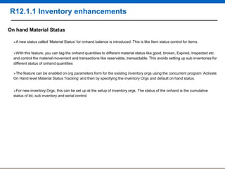 R12.1.1 Inventory enhancements
On hand Material Status
A new

status called „Material Status‟ for onhand balance is introduced. This is like Item status control for items.

With this

feature, you can tag the onhand quantities to different material status like good, broken, Expired, Inspected etc.
and control the material movement and transactions like reservable, transactable. This avoids setting up sub inventories for
different status of onhand quantities
The

feature can be enabled on org parameters form for the existing inventory orgs using the concurrent program „Activate
On Hand level Material Status Tracking‟ and then by specifying the inventory Orgs and default on hand status.
For

new inventory Orgs, this can be set up at the setup of inventory orgs. The status of the onhand is the cumulative
status of lot, sub inventory and serial control

 