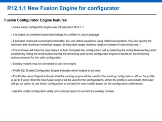 R12.1.1 New Fusion Engine for configurator
Fusion Configurator Engine features
A new
It

fusion configurator engine was introduced in R12.1.1

is based on constraint based technology. It is written in Java Language

It

provided improved numerical functionality. You can define equations using relational operators. You can specify the
minimum and maximum numerical ranges (ex hard disk range, memory range or number of hard drives etc. )
The

end user will have the new feature to Auto Complete the configuration just by selecting the config features they want
and then by hitting the finish button leaving the remaining work to the configurator engine to decide on the remaining
options required for the valid configuration.
Existing
Profile

models may be converted to use new engine

CZ: Enable Configurator Engine indicates which engine to be used

The

Profile value Original Indicates that the existing engine will be used for the existing configurations. When the profile
is set to Fusion, then the new fusion engine will be used for the configurations. When the profile is set to Both, then user
will get an option to use which configuration to be used for new models based on the configuration preferences.
Use

the model configuration utility concurrent program to convert the existing models.

 