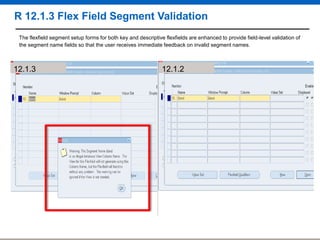 R 12.1.3 Flex Field Segment Validation
The flexfield segment setup forms for both key and descriptive flexfields are enhanced to provide field-level validation of
the segment name fields so that the user receives immediate feedback on invalid segment names.

12.1.3

12.1.2

 