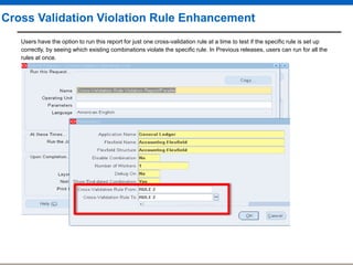 Cross Validation Violation Rule Enhancement
Users have the option to run this report for just one cross-validation rule at a time to test if the specific rule is set up
correctly, by seeing which existing combinations violate the specific rule. In Previous releases, users can run for all the
rules at once.

 