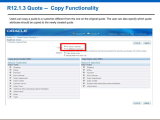 R12.1.3 Quote -- Copy Functionality
Users can copy a quote to a customer different from the one on the original quote. The user can also specify which quote
attributes should be copied to the newly created quote

 
