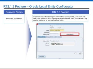 R12.1.3 Feature – Oracle Legal Entity Configurator
Business Needs
Enhanced Legal Address

R12.1.3 Solution
In prior releases, when defining the address for a new legal entity, users could only
select from existing locations identified as legal addresses. Users can now select any
existing location as an address for a legal entity.

 