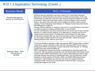 R12.1.3 Application Technology (Contd..)
Business Needs
Repository Management
Security for Oracle Reports

Notification Mailer - SMTP
Authentication in
Workflow

R12.1.3 Solution
Additional security capabilities have been added to the Oracle Report Manager
Repository to restrict individual user actions on folders and documents. A new user
interface lets you define the users who have viewer and owner privileges for a folder
or document. Users must have either viewer or owner privilege to view a secured
folder or document. Only users with owner privileges can perform actions such as
updating, Oracle E-Business Suite Release 12.1 Release Content Document Oracle
User Management (UMX) 34
moving, archiving, deleting, or creating a menu item for a secured folder or document,
or publishing reports or adding subfolders within a secured folder.
You can use Repository security for reports that do not use the user to value, flexfield
This feature provides users methods, as to alternative to creating menu items to
segment, or custom securitywith an ability an tag database connections with module
and context specific attributes. The Repository security session attributes that
control access to those reports.The feature offers severalfeature can help reduceallow
applications overhead when you need to secure large numbers of reports because
maintenanceto record the current user, code module and business action that a
connection is being used for. Populating these attributes helps users track metrics
you can publish multiple reports to the same secured folder, instead of having to
required for Audit menu resource allocation,
creating individualcontrol,items for each report.and problem diagnosis.
The Oracle Workflow notification mailer now supports SMTP authentication, enabling
customers to use the notification mailer with their enterprise SMTP servers that are
configured for SMTP authentication. Oracle E-Business Suite Release 12.1 Release
Content Document Oracle Workflow 38
SMTP authentication requires the sender to authenticate by identifying itself to the
mail server. After successful authentication, the mail server grants transmission of the
sender‟s emails. SMTP authentication can be used to allow legitimate users to relay
mail while denying relay service to unauthorized users, such as spammers. Oracle
Workflow currently supports the PLAIN, LOGIN, and DIGST-MD5 authentication
mechanisms. Administrators can enter the user name and password that the
notification mailer should use for authentication in either the basic or advanced
configuration pages for the mailer.

 