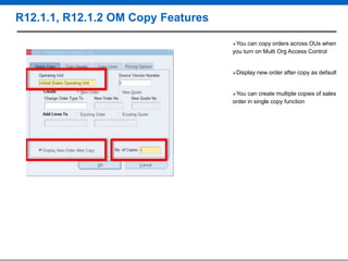 R12.1.1, R12.1.2 OM Copy Features
You

can copy orders across OUs when
you turn on Multi Org Access Control

Display

You

new order after copy as default

can create multiple copies of sales
order in single copy function

 