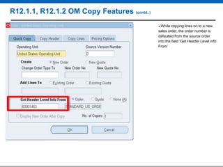 R12.1.1, R12.1.2 OM Copy Features (contd..)
While copying

lines on to a new
sales order, the order number is
defaulted from the source order
into the field „Get Header Level info
From‟

 