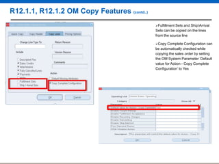 R12.1.1, R12.1.2 OM Copy Features (contd..)
Fulfillment

Sets and Ship/Arrival
Sets can be copied on the lines
from the source line
Copy

Complete Configuration can
be automatically checked while
copying the sales order by setting
the OM System Parameter „Default
value for Action - Copy Complete
Configuration‟ to Yes

 