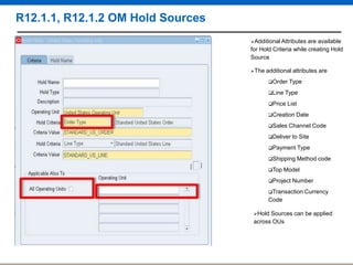 R12.1.1, R12.1.2 OM Hold Sources
Additional Attributes

are available
for Hold Criteria while creating Hold
Source
The

additional attributes are
Order

Type

Line Type
Price

List

Creation
Sales

Date

Channel Code

Deliver

to Site

Payment Type
Shipping
Top

Method code

Model

Project

Number

Transaction Currency

Code
Hold

Sources can be applied
across OUs

 