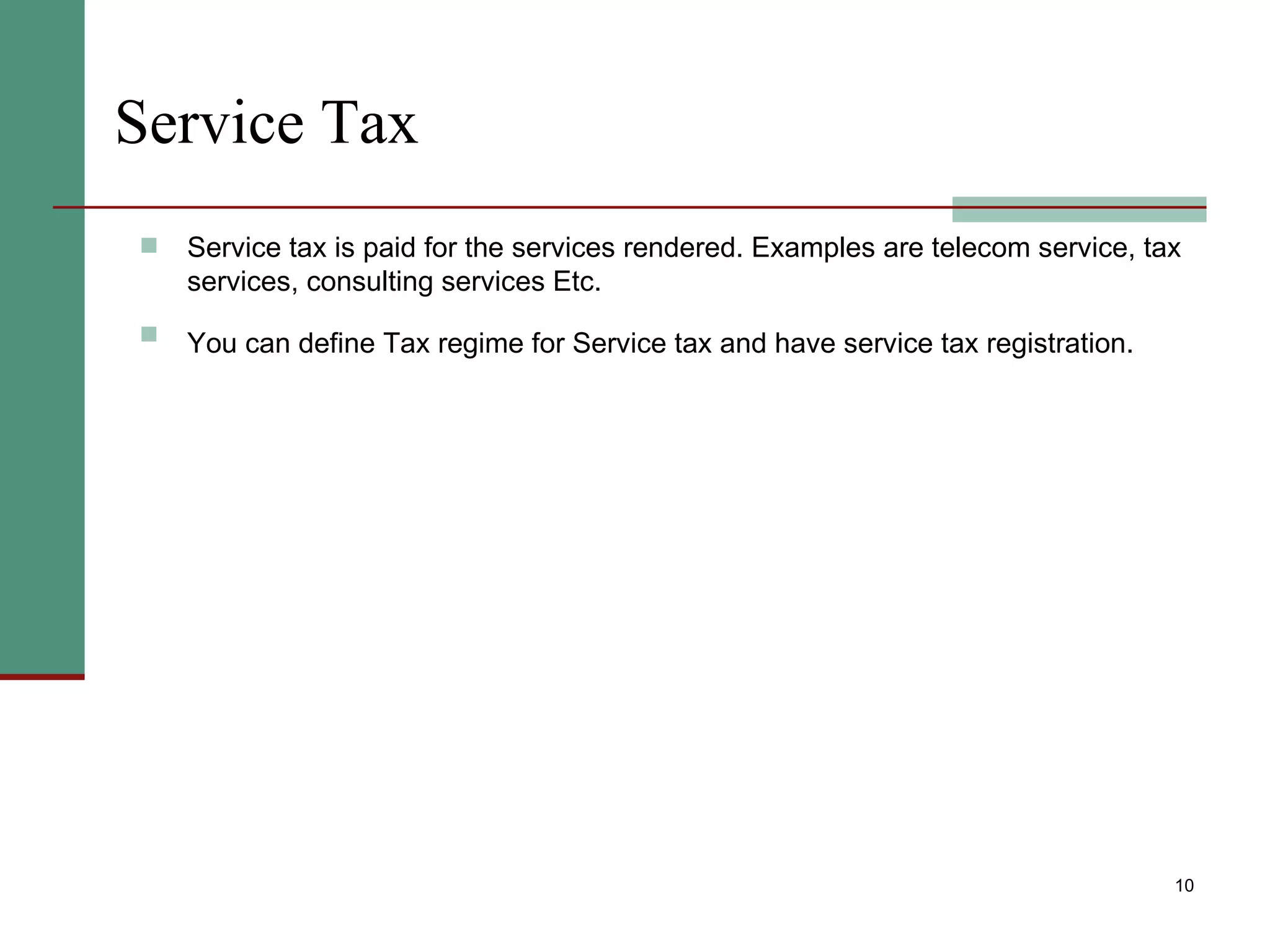 Service Tax Service tax is paid for the services rendered. Examples are telecom service, tax services, consulting services Etc. You can define Tax regime for Service tax and have service tax registration.   