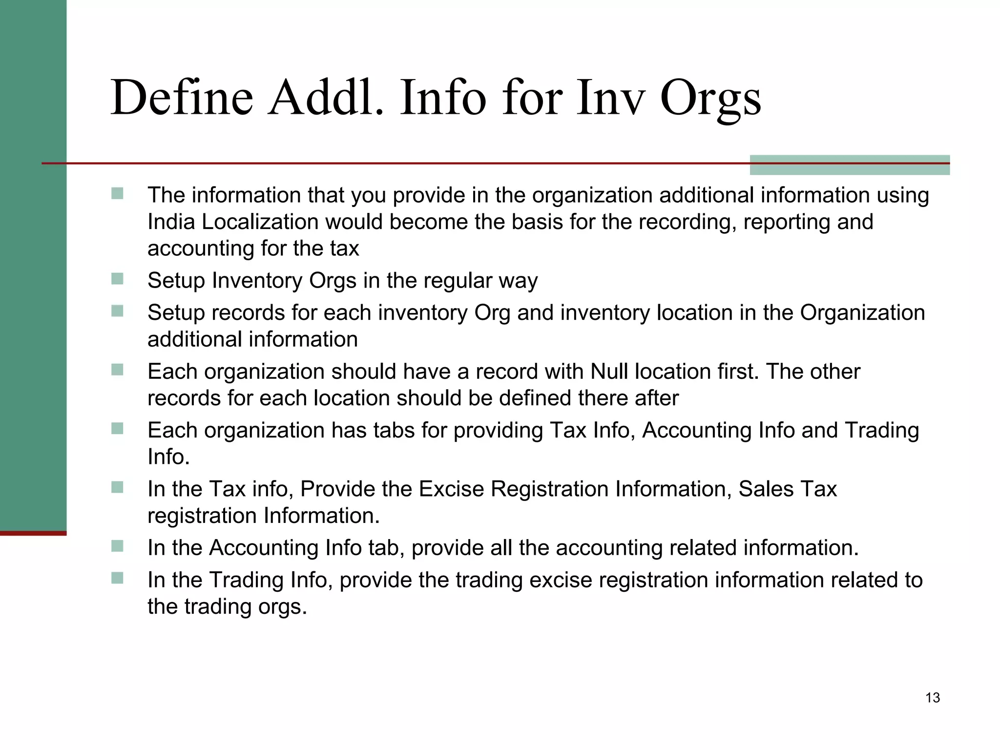 Define Addl. Info for Inv Orgs The information that you provide in the organization additional information using India Localization would become the basis for the recording, reporting and accounting for the tax Setup Inventory Orgs in the regular way Setup records for each inventory Org and inventory location in the Organization additional information Each organization should have a record with Null location first. The other records for each location should be defined there after Each organization has tabs for providing Tax Info, Accounting Info and Trading Info. In the Tax info, Provide the Excise Registration Information, Sales Tax registration Information. In the Accounting Info tab, provide all the accounting related information.  In the Trading Info, provide the trading excise registration information related to the trading orgs. 