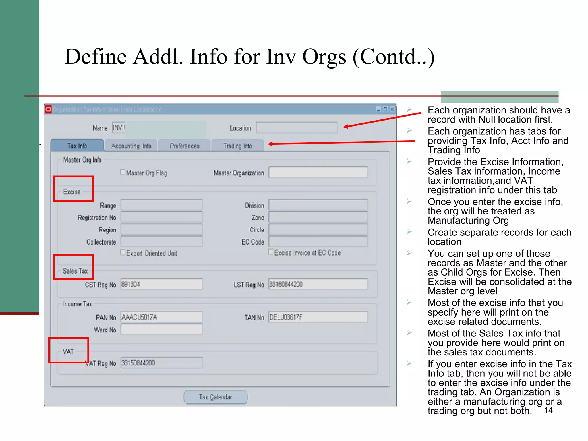 Define Addl. Info for Inv Orgs (Contd..) Each organization should have a record with Null location first.  Each organization has tabs for providing Tax Info, Acct Info and Trading Info Provide the Excise Information, Sales Tax information, Income tax information,and VAT registration info under this tab Once you enter the excise info, the org will be treated as Manufacturing Org Create separate records for each location You can set up one of those records as Master and the other as Child Orgs for Excise. Then Excise will be consolidated at the Master org level Most of the excise info that you specify here will print on the excise related documents. Most of the Sales Tax info that you provide here would print on the sales tax documents. If you enter excise info in the Tax Info tab, then you will not be able to enter the excise info under the trading tab. An Organization is either a manufacturing org or a trading org but not both. . 