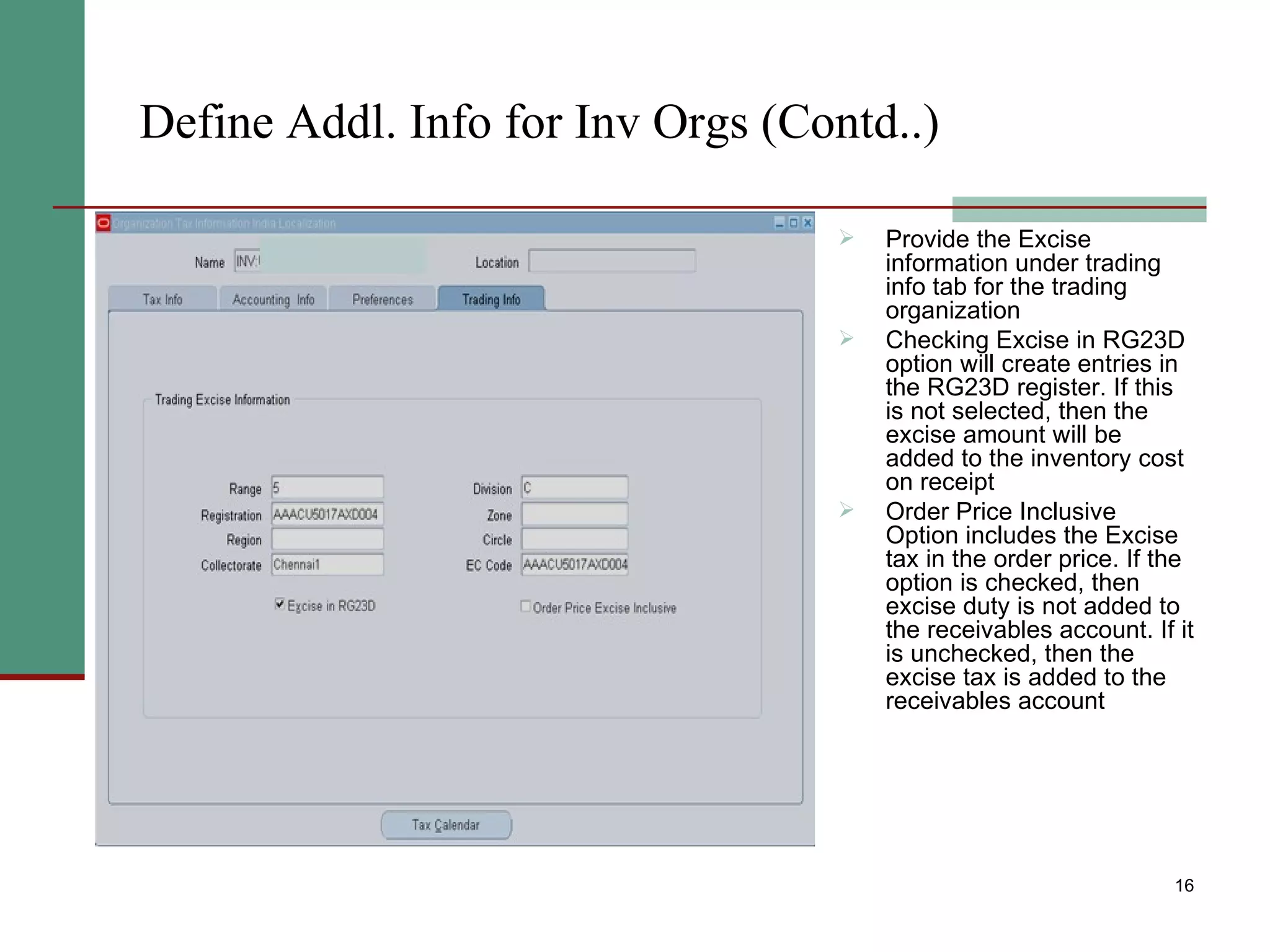 Define Addl. Info for Inv Orgs (Contd..) Provide the Excise information under trading info tab for the trading organization Checking Excise in RG23D  option will create entries in the RG23D register. If this is not selected, then the excise amount will be added to the inventory cost on receipt  Order Price Inclusive Option includes the Excise tax in the order price. If the option is checked, then excise duty is not added to the receivables account. If it is unchecked, then the excise tax is added to the receivables account 