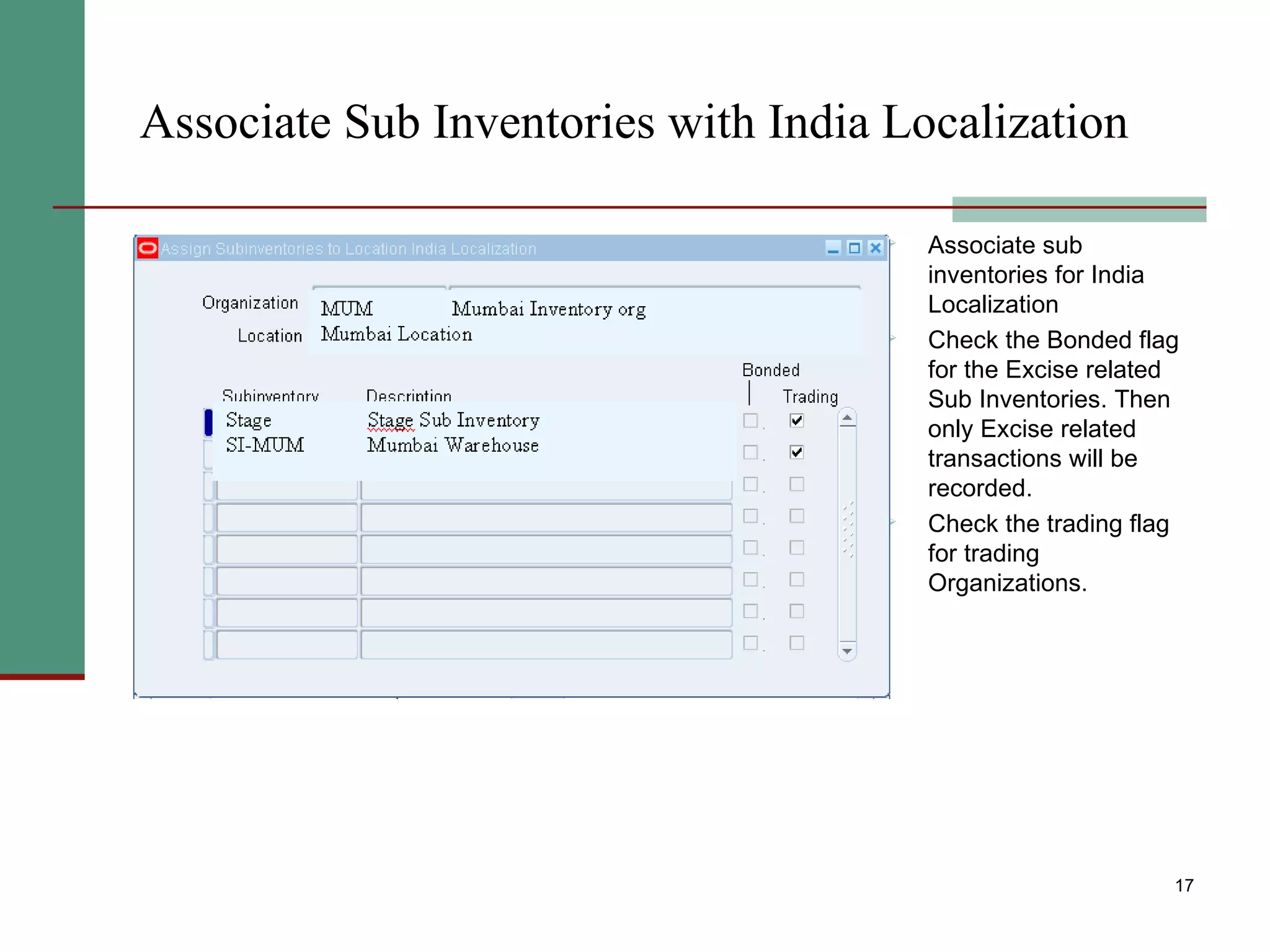Associate Sub Inventories with India Localization Associate sub inventories for India Localization Check the Bonded flag for the Excise related Sub Inventories. Then only Excise related transactions will be recorded. Check the trading flag for trading Organizations. 