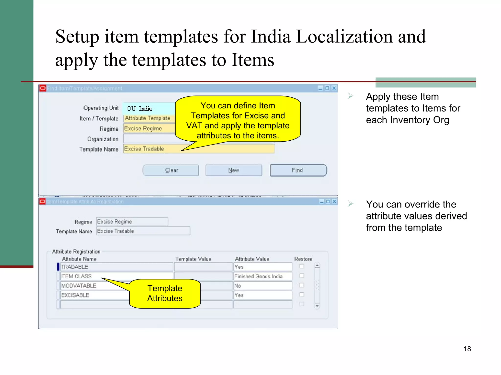 Setup item templates for India Localization and apply the templates to Items Apply these Item templates to Items for each Inventory Org  You can override the attribute values derived from the template You can define Item Templates for Excise and VAT and apply the template attributes to the items. Template Attributes 