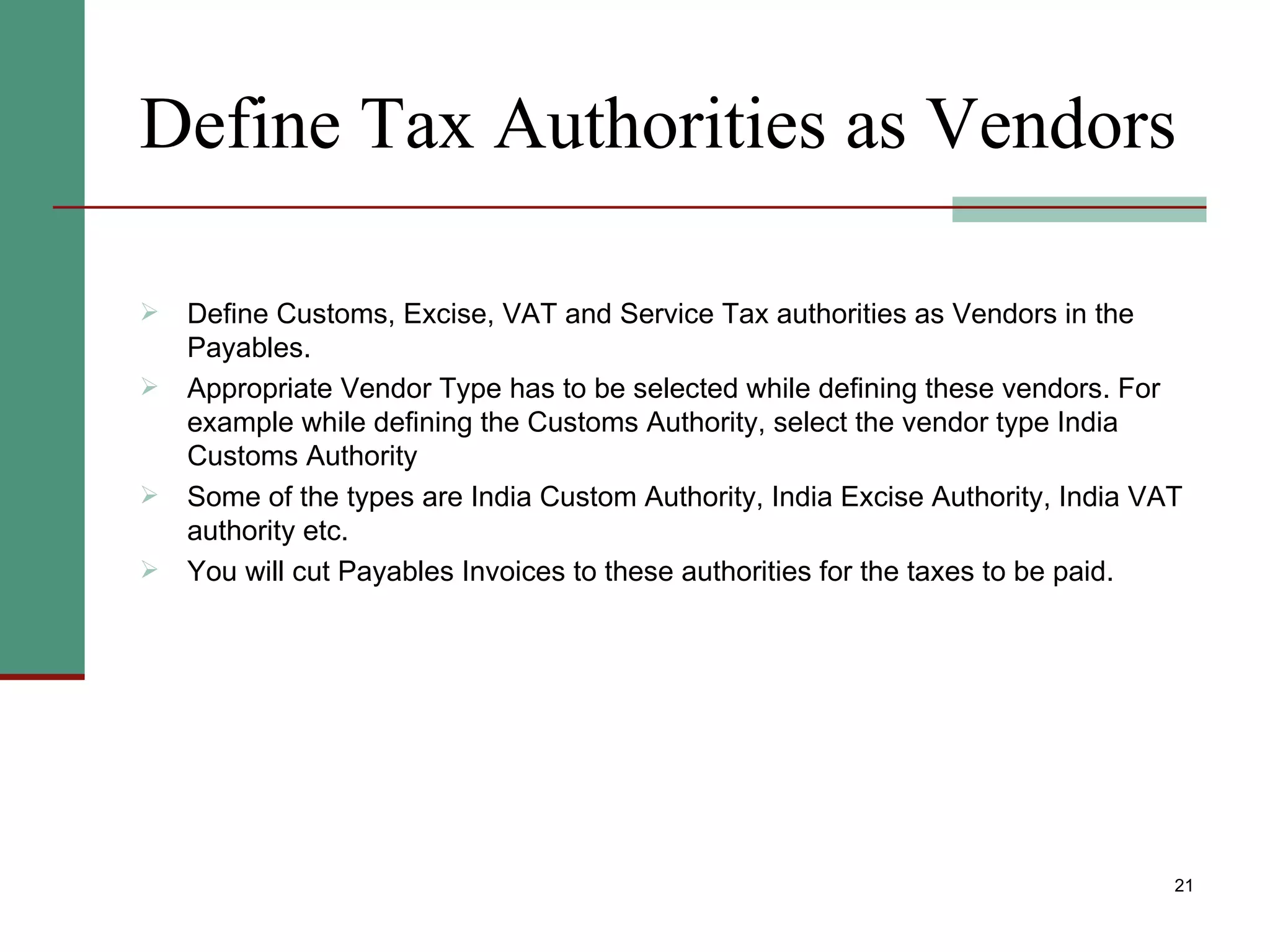 Define Tax Authorities as Vendors Define Customs, Excise, VAT and Service Tax authorities as Vendors in the Payables. Appropriate Vendor Type has to be selected while defining these vendors. For example while defining the Customs Authority, select the vendor type India Customs Authority  Some of the types are India Custom Authority, India Excise Authority, India VAT authority etc. You will cut Payables Invoices to these authorities for the taxes to be paid. 
