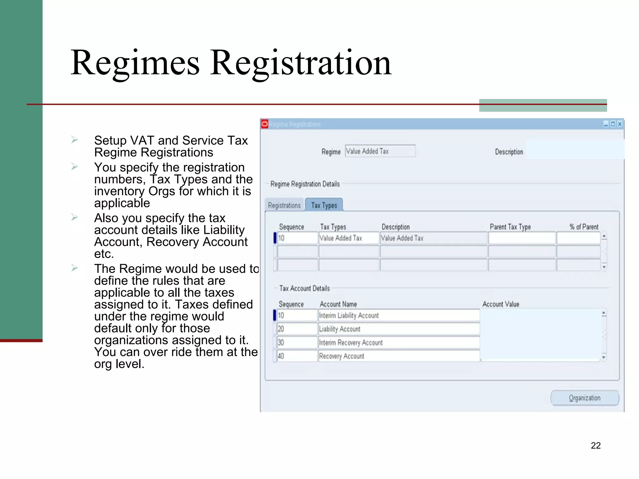 Regimes Registration Setup VAT and Service Tax Regime Registrations You specify the registration numbers, Tax Types and the inventory Orgs for which it is applicable Also you specify the tax account details like Liability Account, Recovery Account  etc. The Regime would be used to define the rules that are applicable to all the taxes assigned to it. Taxes defined under the regime would default only for those organizations assigned to it. You can over ride them at the org level. 