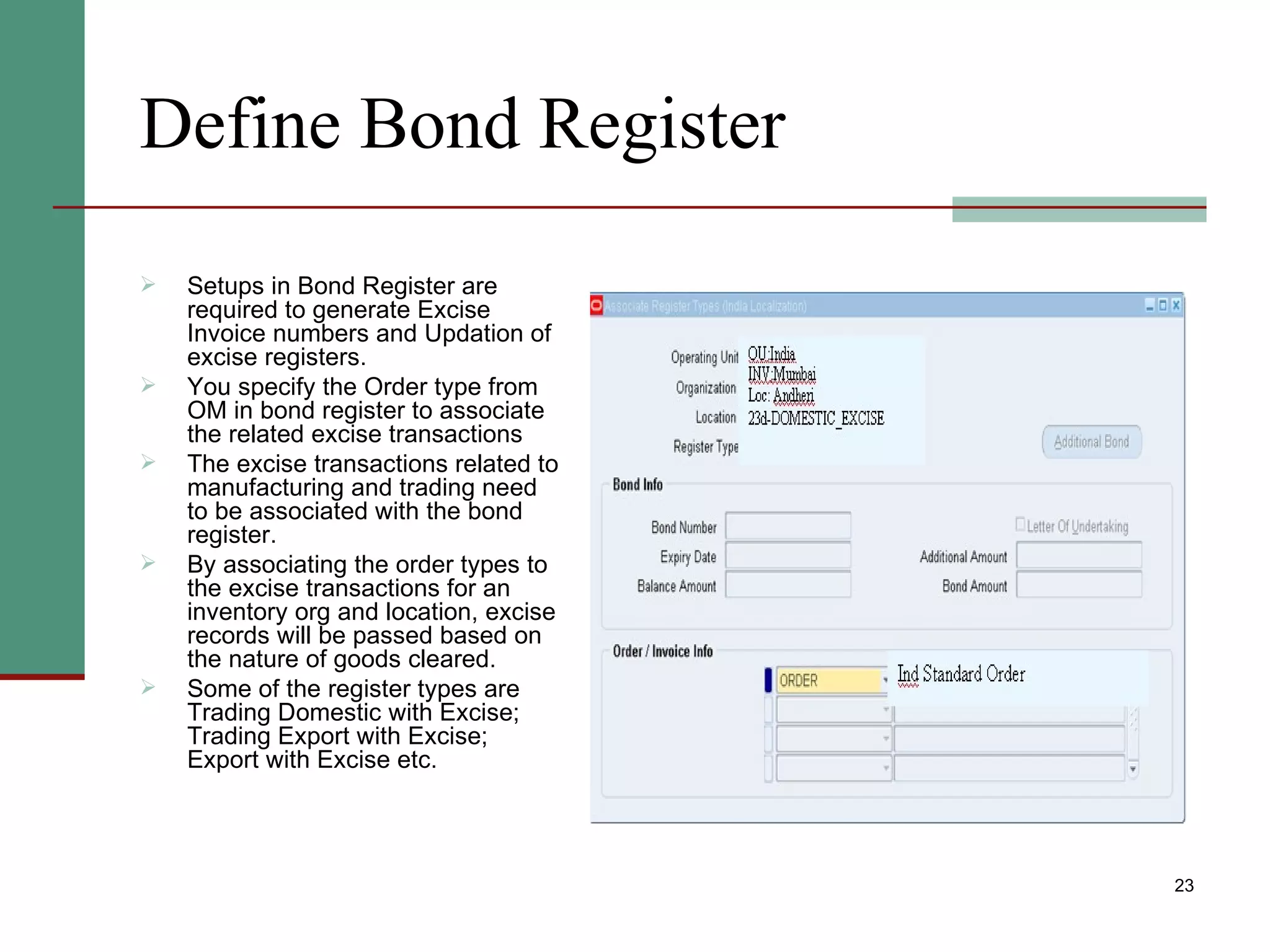 Define Bond Register Setups in Bond Register are required to generate Excise Invoice numbers and Updation of excise registers. You specify the Order type from OM in bond register to associate the related excise transactions The excise transactions related to manufacturing and trading need to be associated with the bond register. By associating the order types to the excise transactions for an inventory org and location, excise records will be passed based on the nature of goods cleared. Some of the register types are Trading Domestic with Excise; Trading Export with Excise; Export with Excise etc. 