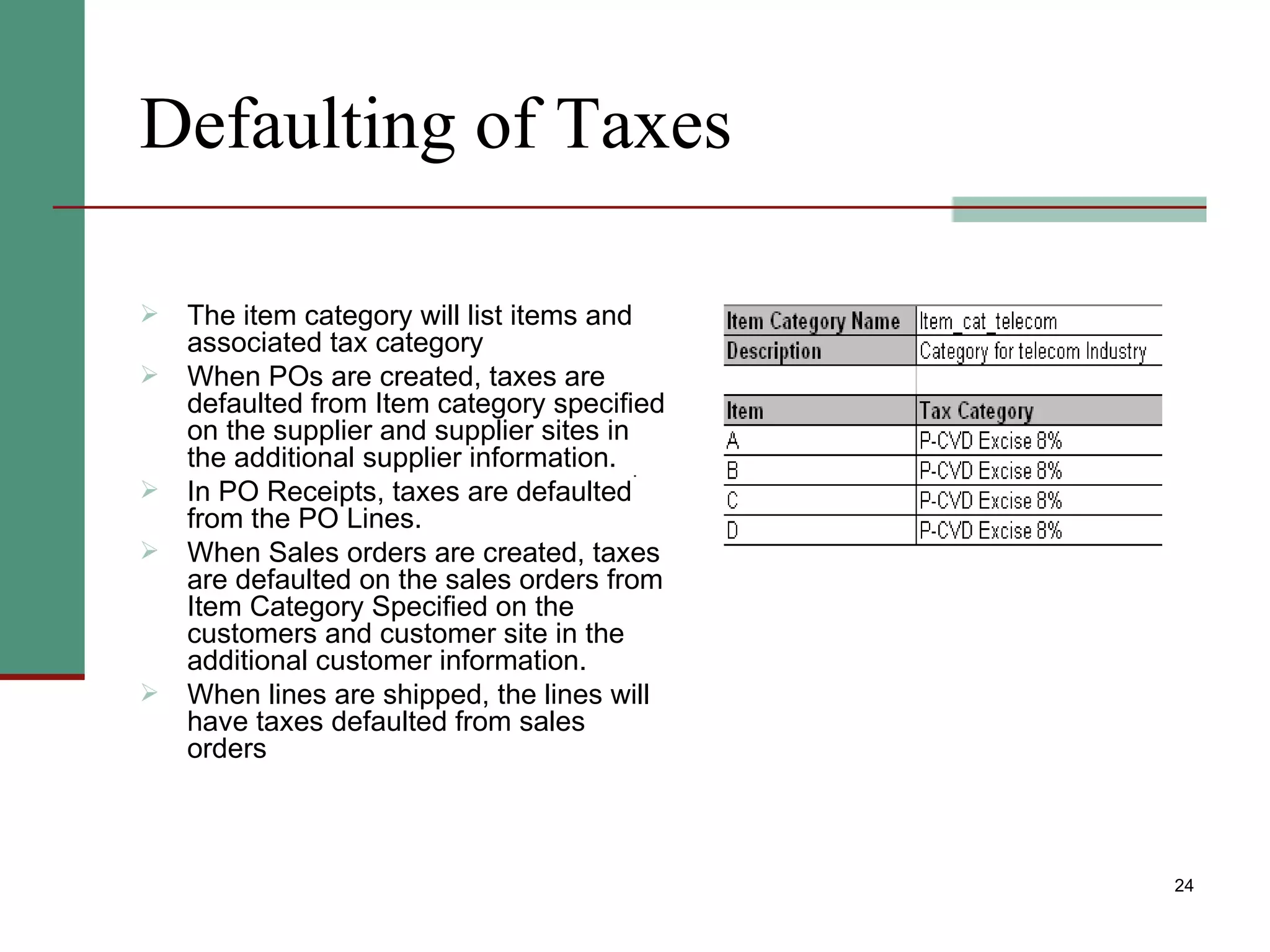 Defaulting of Taxes The item category will list items and associated tax category  When POs are created, taxes are defaulted from Item category specified on the supplier and supplier sites in the additional supplier information. In PO Receipts, taxes are defaulted from the PO Lines. When Sales orders are created, taxes are defaulted on the sales orders from Item Category Specified on the customers and customer site in the additional customer information. When lines are shipped, the lines will have taxes defaulted from sales orders 
