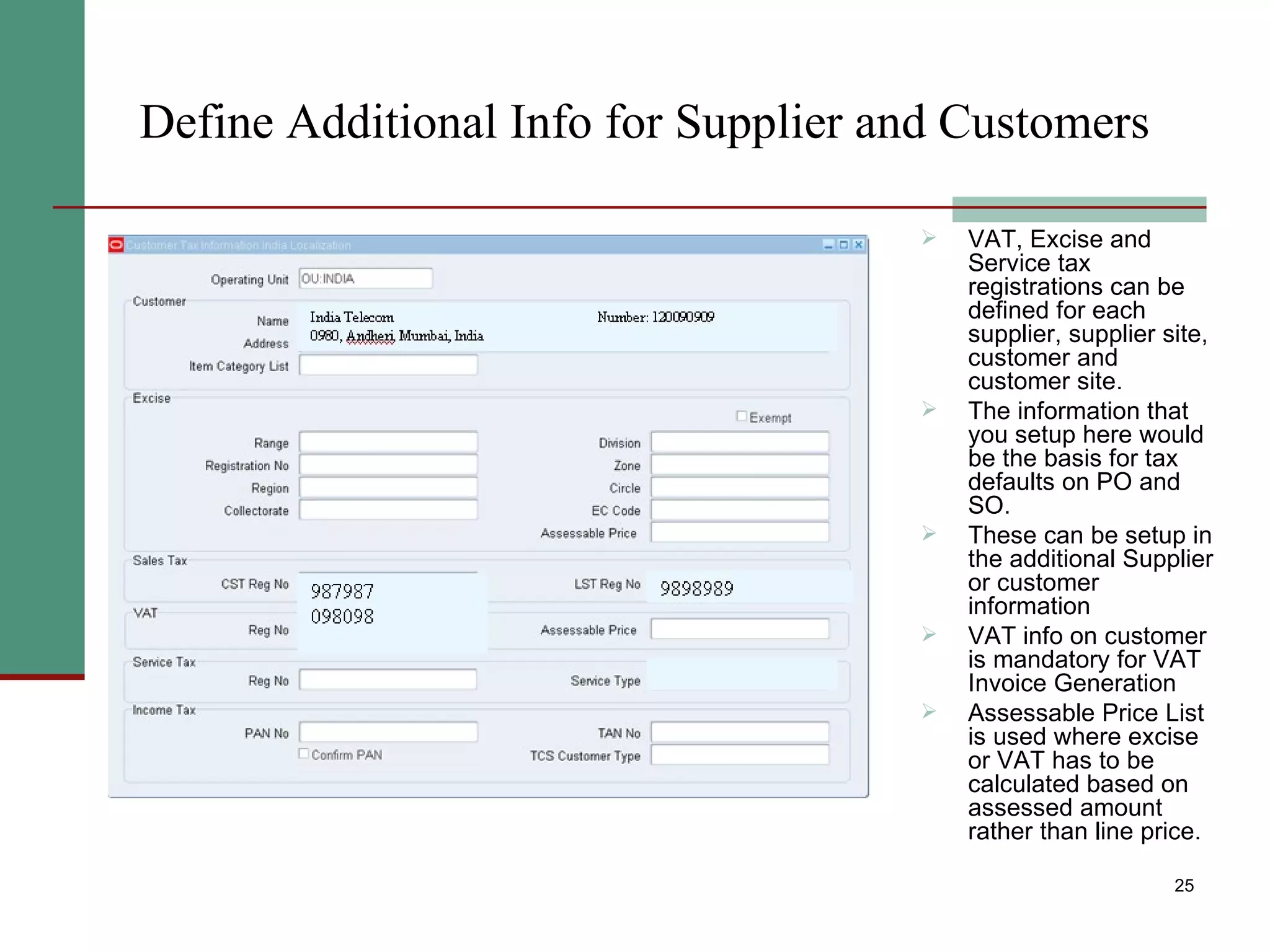 Define Additional Info for Supplier and Customers VAT, Excise and Service tax registrations can be defined for each supplier, supplier site, customer and customer site. The information that you setup here would be the basis for tax defaults on PO and SO. These can be setup in the additional Supplier or customer information  VAT info on customer is mandatory for VAT Invoice Generation Assessable Price List is used where excise or VAT has to be calculated based on assessed amount rather than line price. 