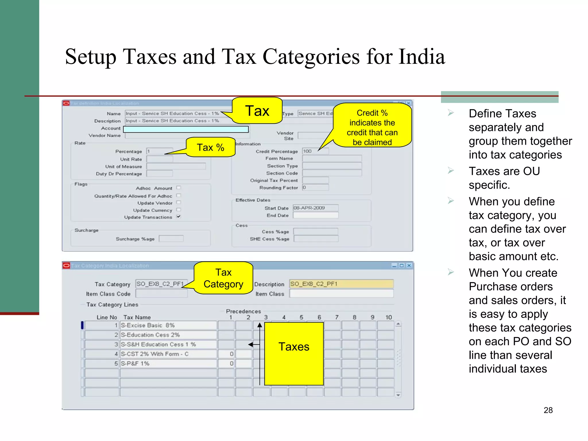 Setup Taxes and Tax Categories for India Define Taxes separately and group them together into tax categories Taxes are OU specific. When you define tax category, you can define tax over tax, or tax over basic amount etc. When You create Purchase orders and sales orders, it is easy to apply these tax categories on each PO and SO line than several individual taxes Credit % indicates the credit that can be claimed Tax % Tax Category Taxes Tax 
