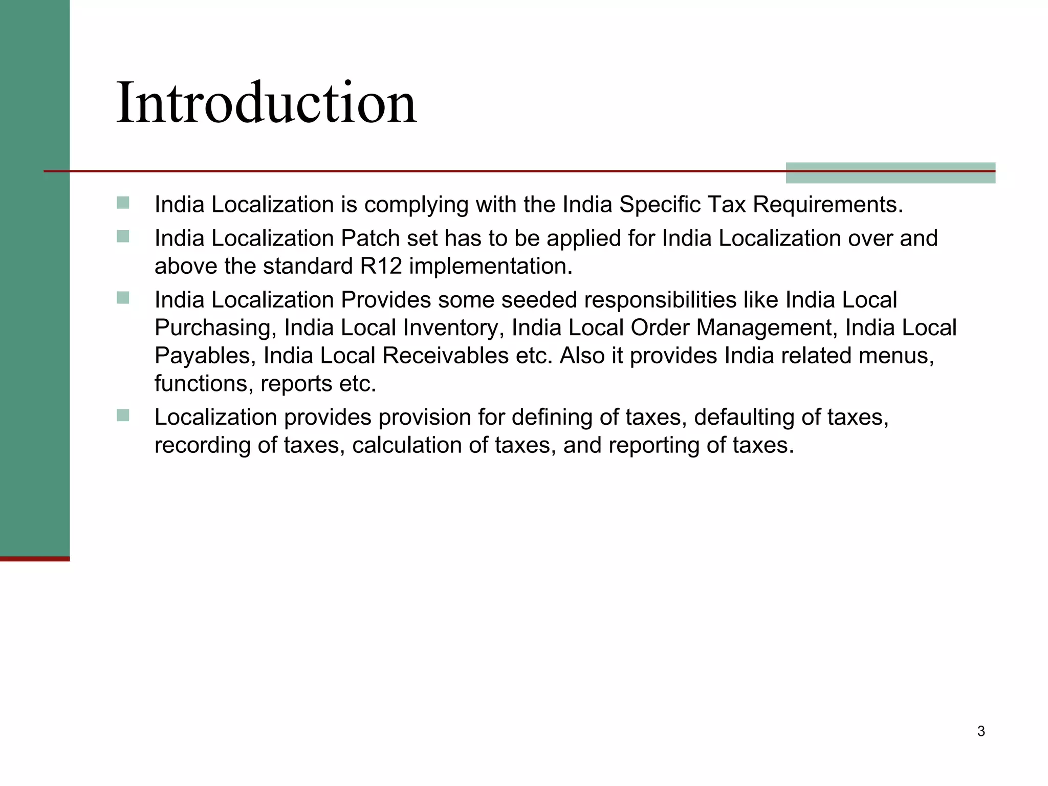 Introduction India Localization is complying with the India Specific Tax Requirements. India Localization Patch set has to be applied for India Localization over and above the standard R12 implementation.  India Localization Provides some seeded responsibilities like India Local Purchasing, India Local Inventory, India Local Order Management, India Local Payables, India Local Receivables etc. Also it provides India related menus, functions, reports etc. Localization provides provision for defining of taxes, defaulting of taxes, recording of taxes, calculation of taxes, and reporting of taxes. 