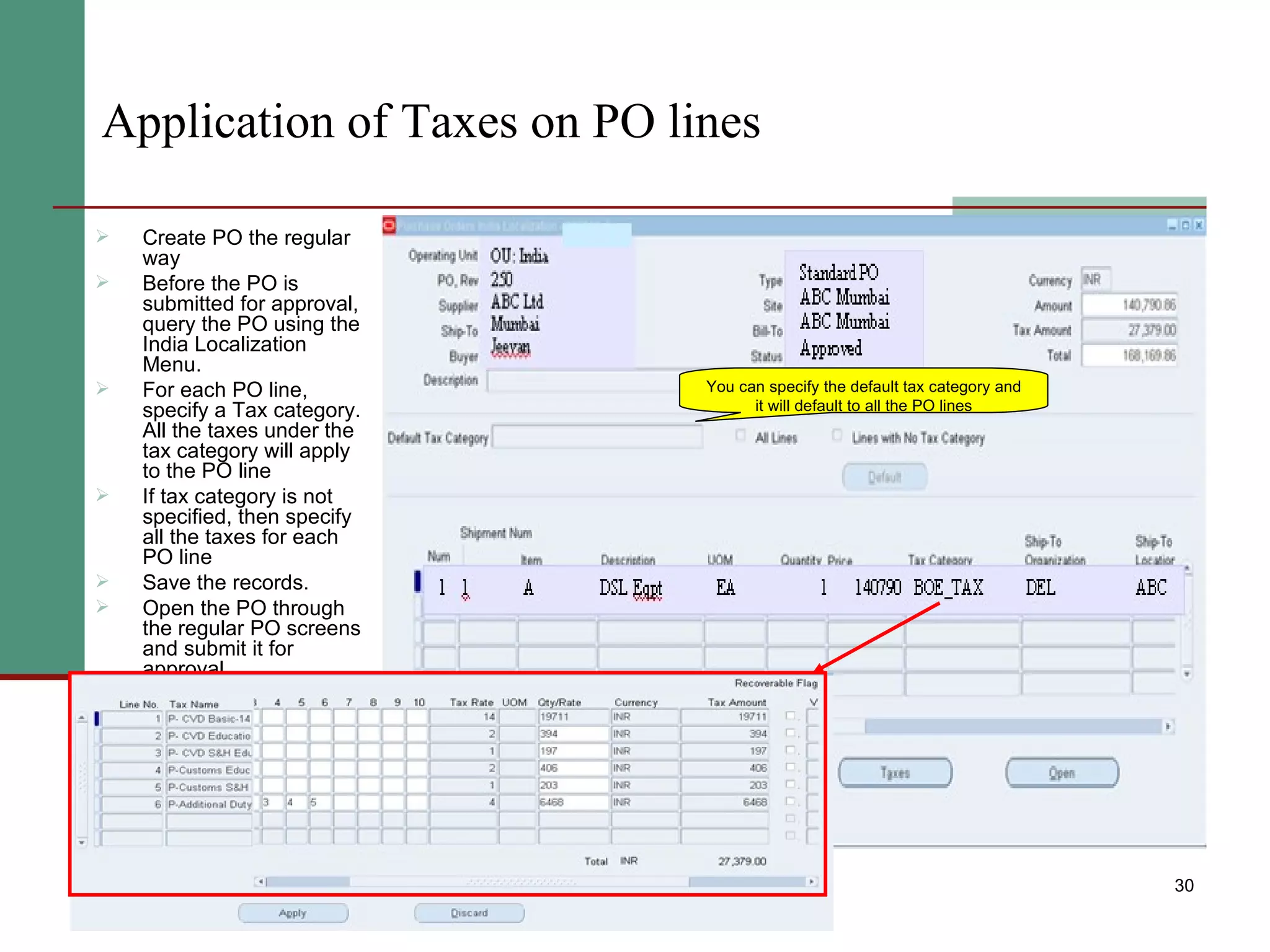 Application of Taxes on PO lines Create PO the regular way Before the PO is submitted for approval, query the PO using the India Localization Menu. For each PO line, specify a Tax category. All the taxes under the tax category will apply to the PO line If tax category is not specified, then specify all the taxes for each PO line Save the records.  Open the PO through the regular PO screens and submit it for approval. You can specify the default tax category and it will default to all the PO lines 