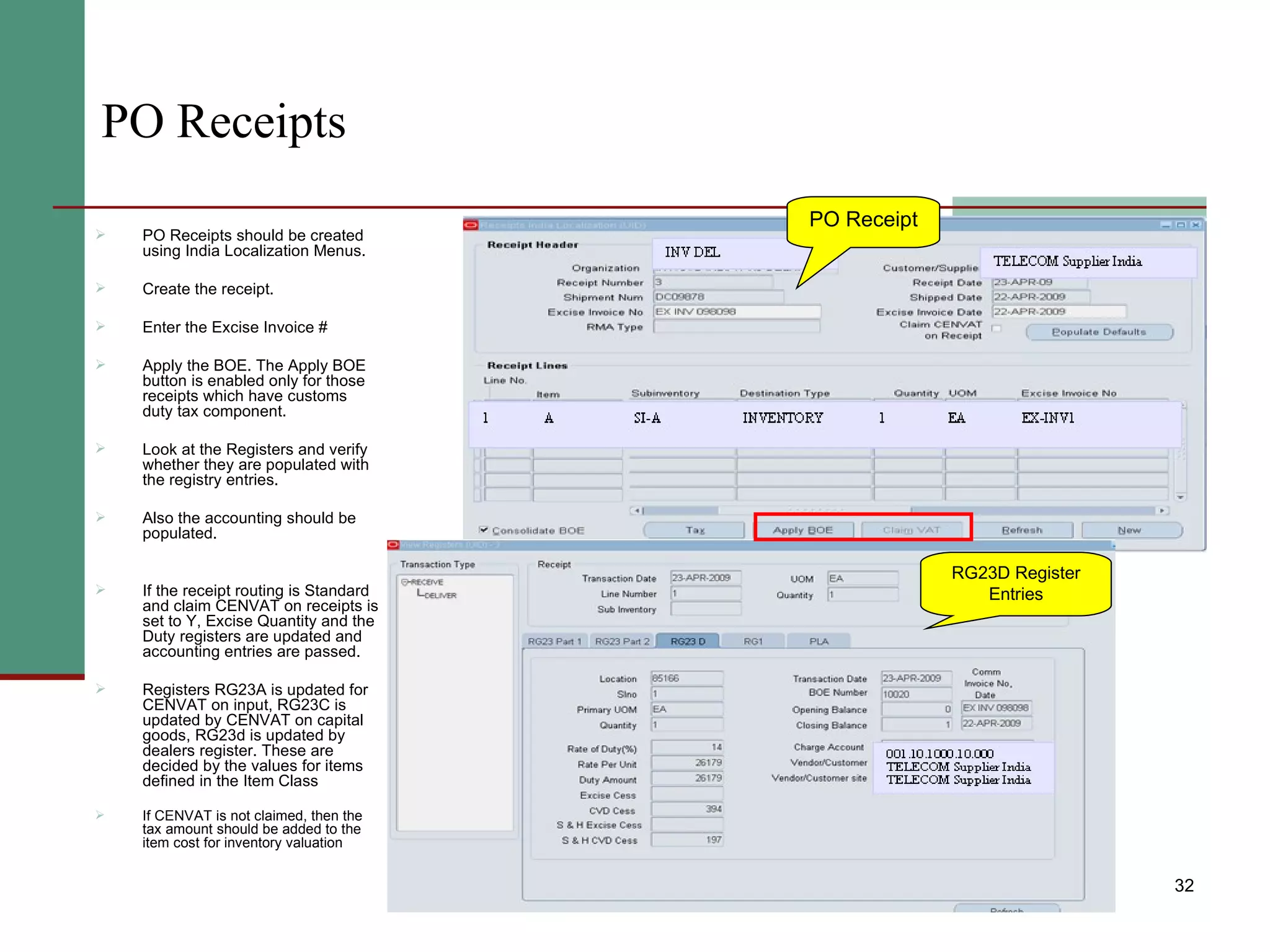 PO Receipts PO Receipts should be created using India Localization Menus. Create the receipt. Enter the Excise Invoice # Apply the BOE. The Apply BOE button is enabled only for those receipts which have customs duty tax component. Look at the Registers and verify whether they are populated with the registry entries. Also the accounting should be populated. If the receipt routing is Standard and claim CENVAT on receipts is set to Y, Excise Quantity and the Duty registers are updated and accounting entries are passed. Registers RG23A is updated for CENVAT on input, RG23C is updated by CENVAT on capital goods, RG23d is updated by dealers register. These are decided by the values for items defined in the Item Class If CENVAT is not claimed, then the tax amount should be added to the item cost for inventory valuation PO Receipt RG23D Register Entries 