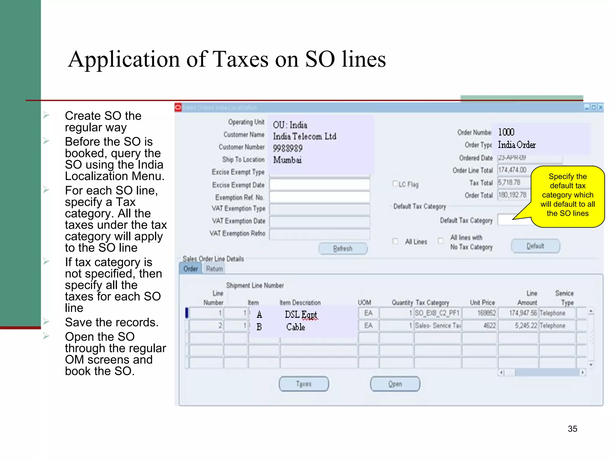 Application of Taxes on SO lines Create SO the regular way Before the SO is booked, query the SO using the India Localization Menu. For each SO line, specify a Tax category. All the taxes under the tax category will apply to the SO line If tax category is not specified, then specify all the taxes for each SO line Save the records.  Open the SO through the regular OM screens and book the SO. Specify the default tax category which will default to all the SO lines 