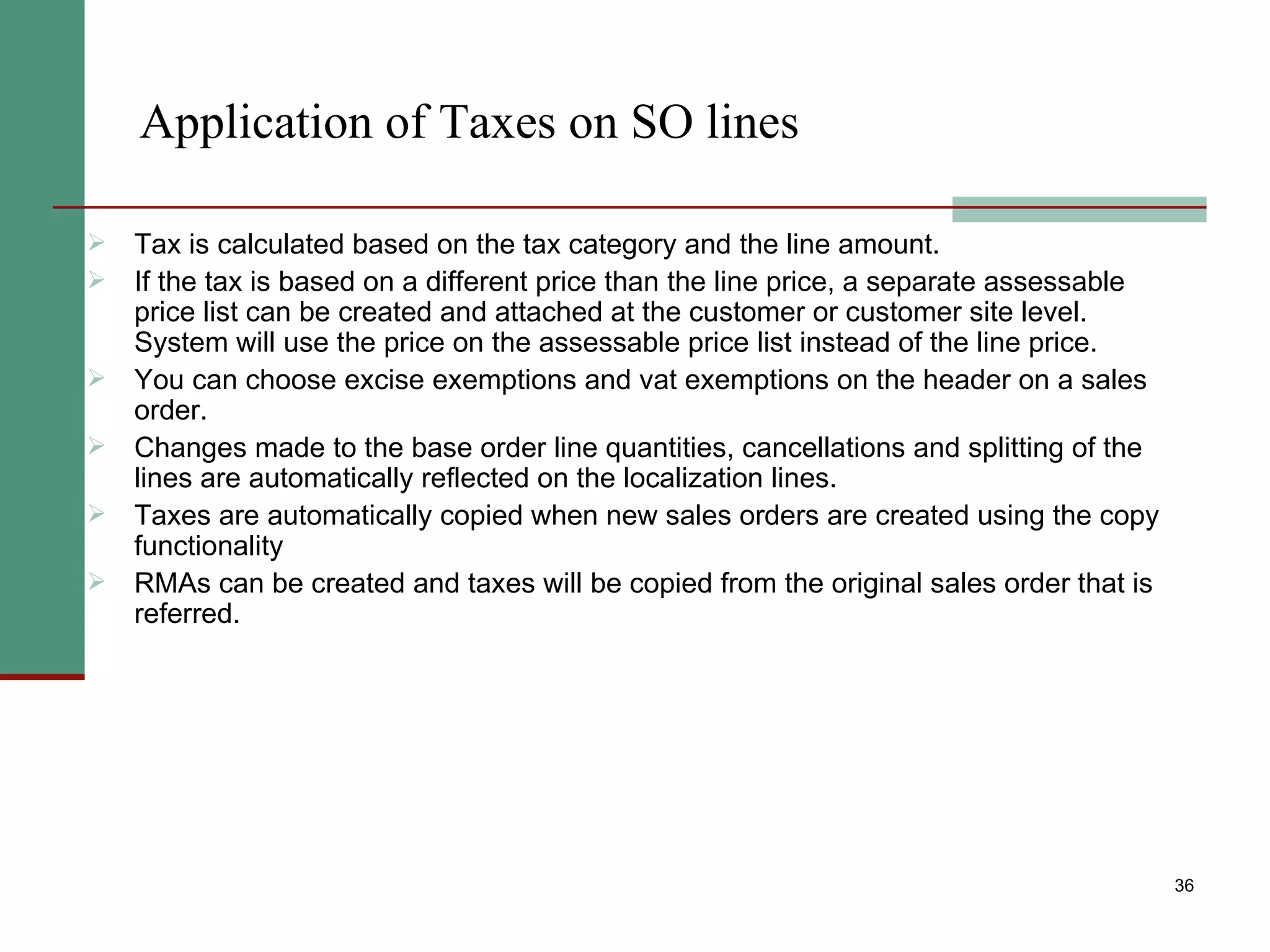 Application of Taxes on SO lines Tax is calculated based on the tax category and the line amount. If the tax is based on a different price than the line price, a separate assessable price list can be created and attached at the customer or customer site level. System will use the price on the assessable price list instead of the line price.  You can choose excise exemptions and vat exemptions on the header on a sales order. Changes made to the base order line quantities, cancellations and splitting of the lines are automatically reflected on the localization lines. Taxes are automatically copied when new sales orders are created using the copy functionality  RMAs can be created and taxes will be copied from the original sales order that is referred. 