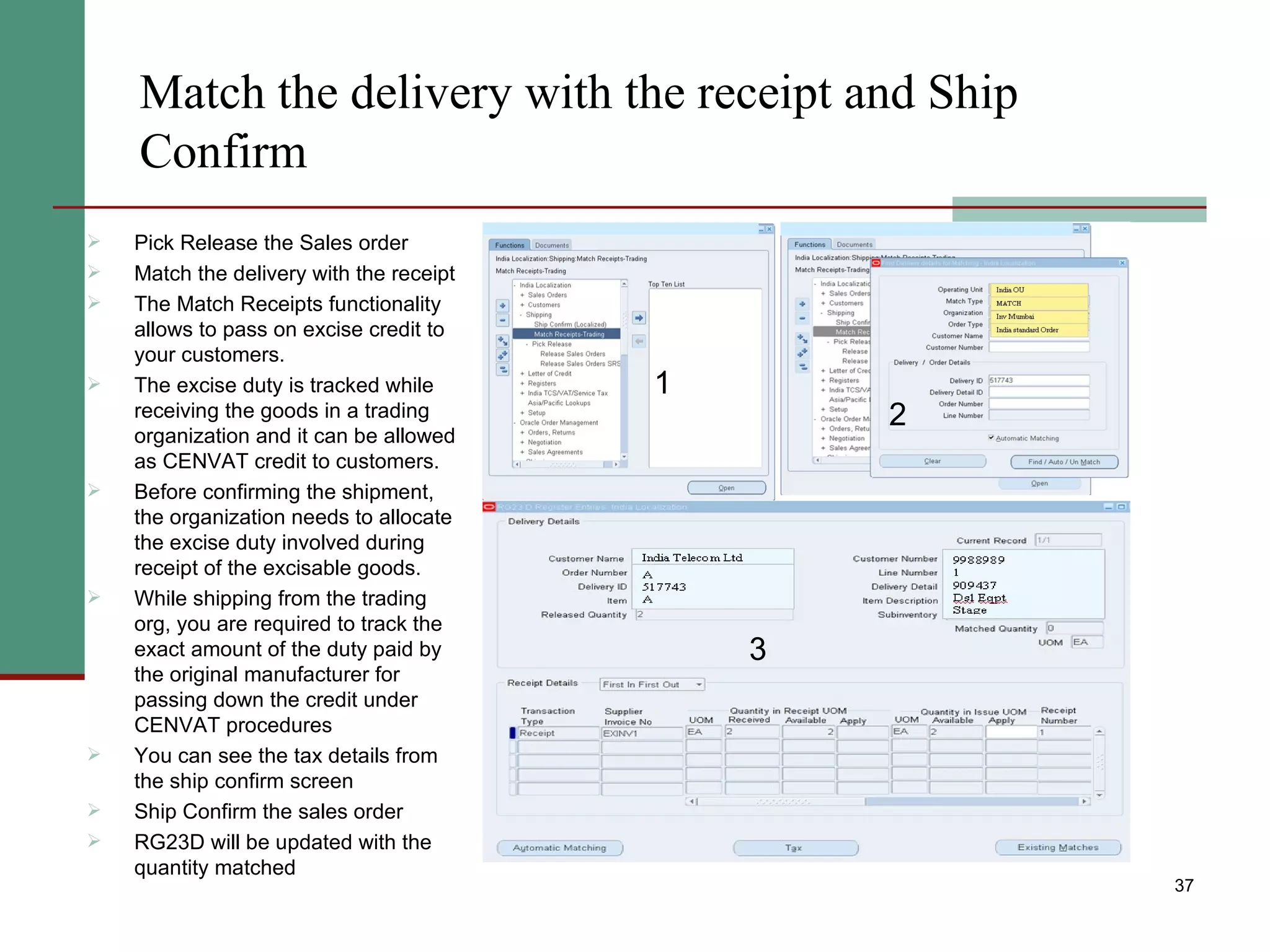 Match the delivery with the receipt and Ship Confirm Pick Release the Sales order Match the delivery with the receipt The Match Receipts functionality allows to pass on excise credit to your customers. The excise duty is tracked while receiving the goods in a trading organization and it can be allowed as CENVAT credit to customers. Before confirming the shipment, the organization needs to allocate the excise duty involved during receipt of the excisable goods. While shipping from the trading org, you are required to track the exact amount of the duty paid by the original manufacturer for passing down the credit under CENVAT procedures  You can see the tax details from the ship confirm screen Ship Confirm the sales order RG23D will be updated with the quantity matched 1 2 3 