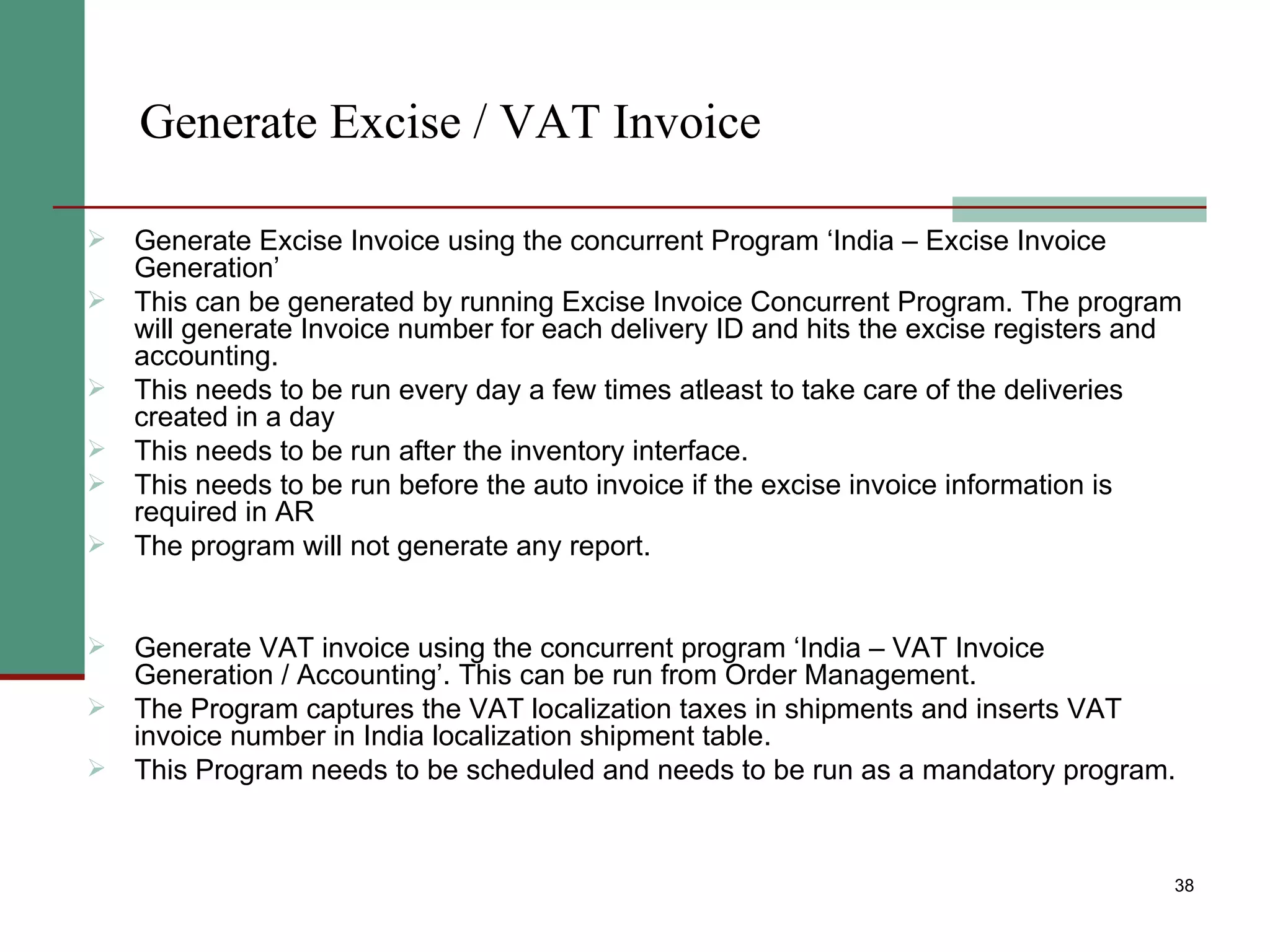 Generate Excise / VAT Invoice Generate Excise Invoice using the concurrent Program ‘India – Excise Invoice Generation’ This can be generated by running Excise Invoice Concurrent Program. The program will generate Invoice number for each delivery ID and hits the excise registers and accounting. This needs to be run every day a few times atleast to take care of the deliveries created in a day This needs to be run after the inventory interface. This needs to be run before the auto invoice if the excise invoice information is required in AR The program will not generate any report. Generate VAT invoice using the concurrent program ‘India – VAT Invoice Generation / Accounting’. This can be run from Order Management. The Program captures the VAT localization taxes in shipments and inserts VAT invoice number in India localization shipment table.  This Program needs to be scheduled and needs to be run as a mandatory program. 