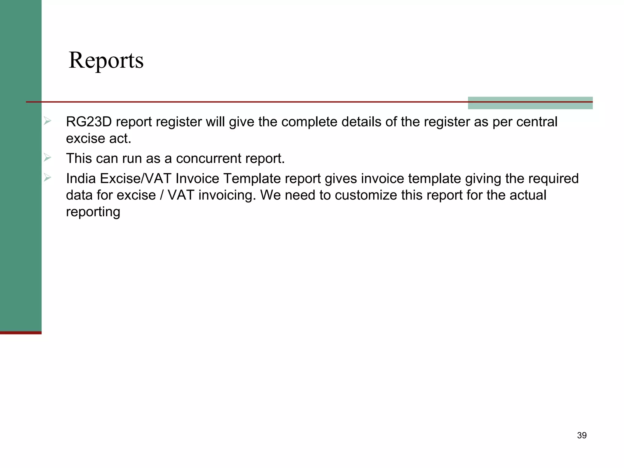 Reports RG23D report register will give the complete details of the register as per central excise act. This can run as a concurrent report. India Excise/VAT Invoice Template report gives invoice template giving the required data for excise / VAT invoicing. We need to customize this report for the actual reporting 