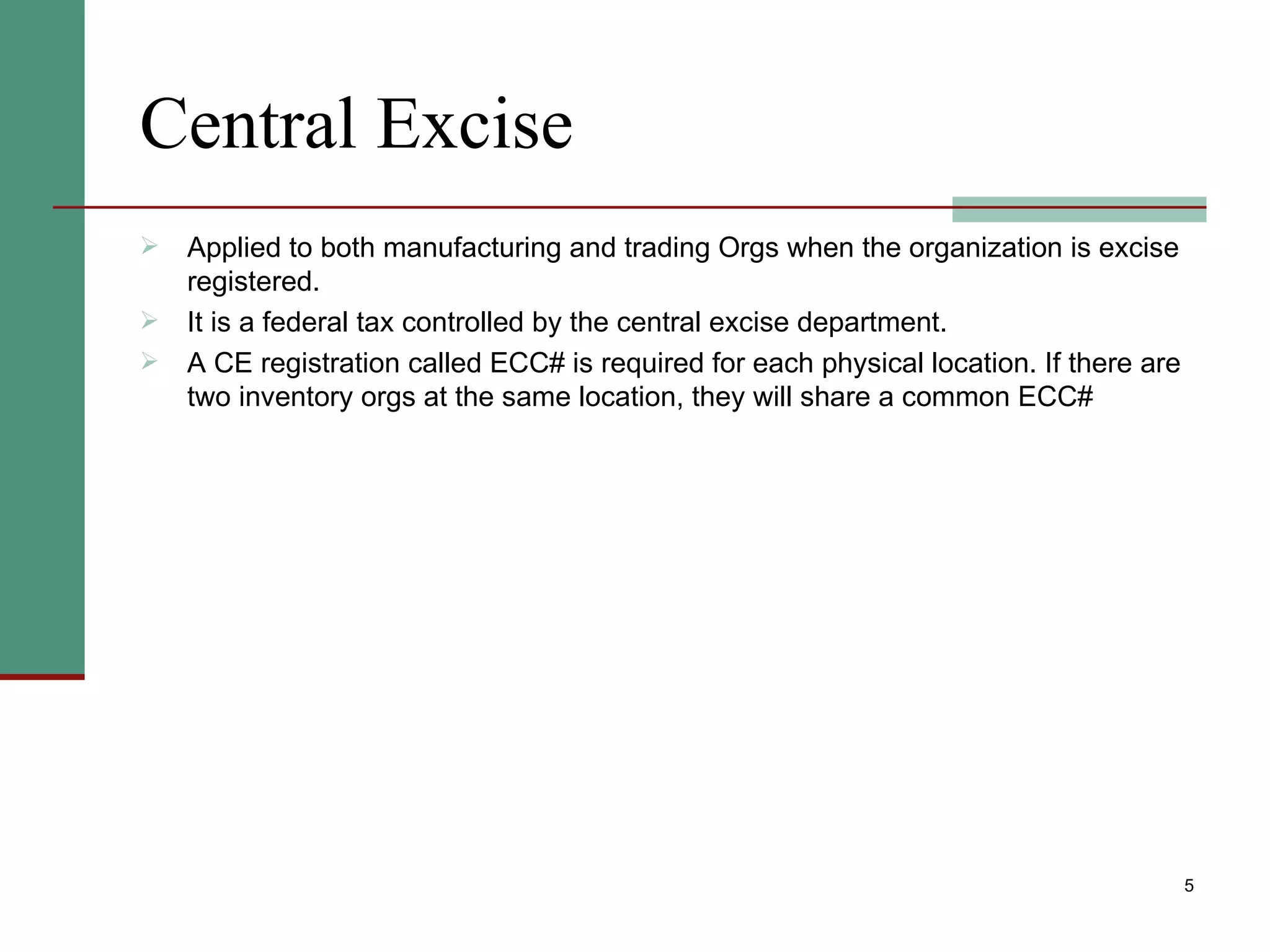 Central Excise Applied to both manufacturing and trading Orgs when the organization is excise registered.  It is a federal tax controlled by the central excise department.  A CE registration called ECC# is required for each physical location. If there are two inventory orgs at the same location, they will share a common ECC# 