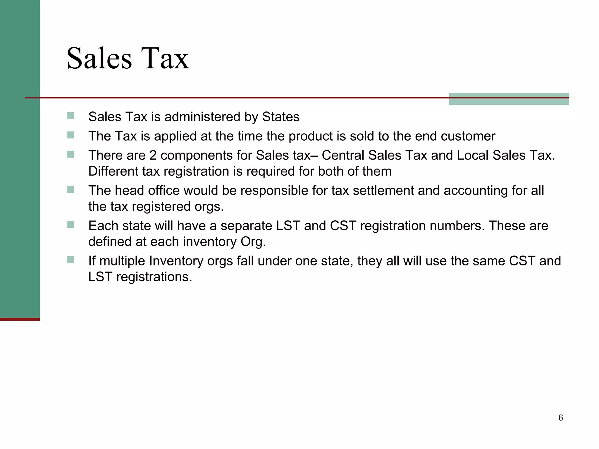 Sales Tax Sales Tax is administered by States The Tax is applied at the time the product is sold to the end customer There are 2 components for Sales tax– Central Sales Tax and Local Sales Tax. Different tax registration is required for both of them The head office would be responsible for tax settlement and accounting for all the tax registered orgs.  Each state will have a separate LST and CST registration numbers. These are defined at each inventory Org. If multiple Inventory orgs fall under one state, they all will use the same CST and LST registrations. 