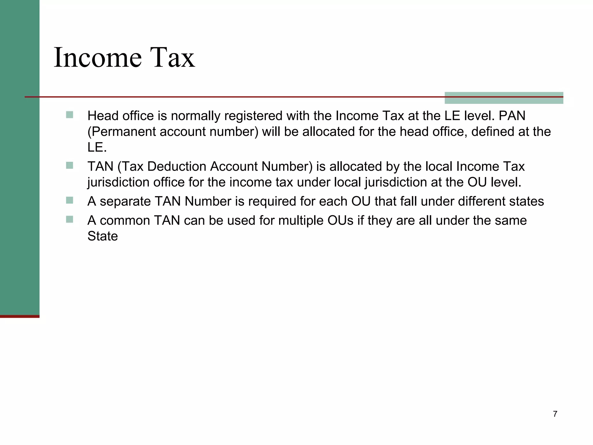 Income Tax Head office is normally registered with the Income Tax at the LE level. PAN (Permanent account number) will be allocated for the head office, defined at the LE. TAN (Tax Deduction Account Number) is allocated by the local Income Tax jurisdiction office for the income tax under local jurisdiction at the OU level. A separate TAN Number is required for each OU that fall under different states A common TAN can be used for multiple OUs if they are all under the same State 