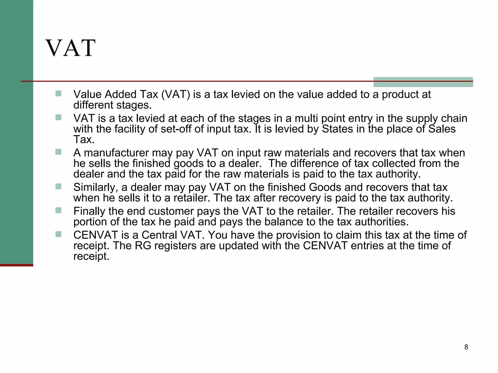 VAT Value Added Tax (VAT) is a tax levied on the value added to a product at different stages.  VAT is a tax levied at each of the stages in a multi point entry in the supply chain with the facility of set-off of input tax. It is levied by States in the place of Sales Tax.  A manufacturer may pay VAT on input raw materials and recovers that tax when he sells the finished goods to a dealer.  The difference of tax collected from the dealer and the tax paid for the raw materials is paid to the tax authority.  Similarly, a dealer may pay VAT on the finished Goods and recovers that tax when he sells it to a retailer. The tax after recovery is paid to the tax authority.  Finally the end customer pays the VAT to the retailer. The retailer recovers his portion of the tax he paid and pays the balance to the tax authorities. CENVAT is a Central VAT. You have the provision to claim this tax at the time of receipt. The RG registers are updated with the CENVAT entries at the time of receipt. 