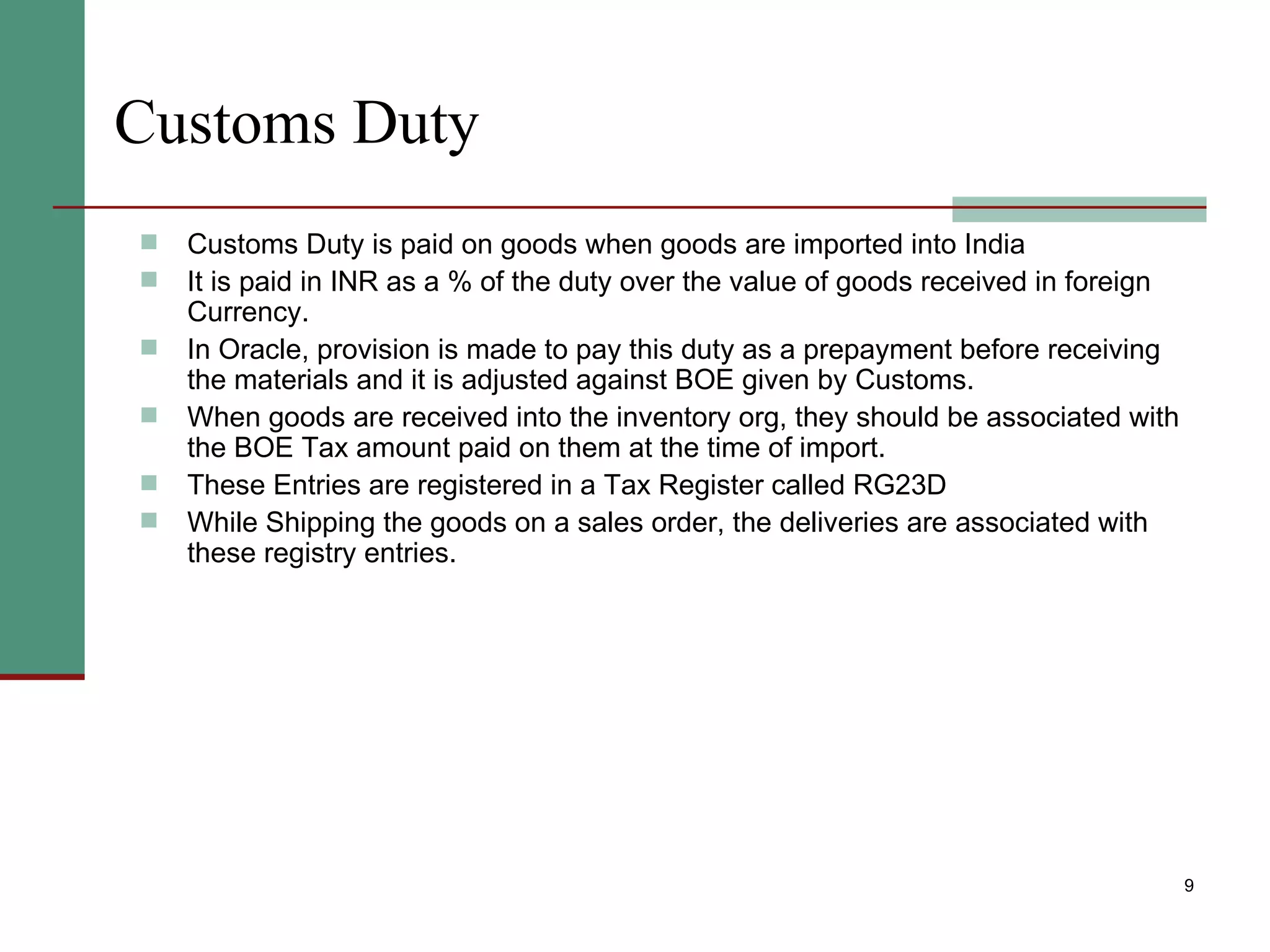 Customs Duty Customs Duty is paid on goods when goods are imported into India It is paid in INR as a % of the duty over the value of goods received in foreign Currency. In Oracle, provision is made to pay this duty as a prepayment before receiving the materials and it is adjusted against BOE given by Customs.  When goods are received into the inventory org, they should be associated with the BOE Tax amount paid on them at the time of import. These Entries are registered in a Tax Register called RG23D While Shipping the goods on a sales order, the deliveries are associated with these registry entries. 