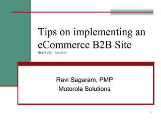 1
Tips on implementing an
eCommerce B2B Site
NCOAUG - Feb 2013
Ravi Sagaram, PMP
Motorola Solutions
 