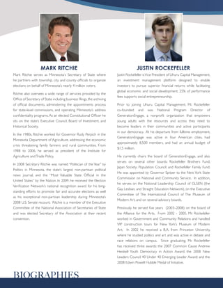 MARK RITCHIE                                                      JUSTIN ROCKEFELLER
Mark Ritchie serves as Minnesota’s Secretary of State where              Justin Rockefeller is Vice President of Uhuru Capital Management,
he partners with township, city, and county officials to organize        an investment management platform designed to enable
elections on behalf of Minnesota’s nearly 4 million voters.              investors to pursue superior financial returns while facilitating
                                                                         global economic and social development; 25% of performance
Ritchie also oversees a wide range of services provided by the
                                                                         fees supports social entrepreneurship.
Office of Secretary of State including business filings, the archiving
of official documents, administering the appointments process            Prior to joining Uhuru Capital Management, Mr. Rockefeller
for state-level commissions, and operating Minnesota’s address           co-founded and was National Program Director of
confidentiality programs. As an elected Constitutional Officer he        GenerationEngage, a nonprofit organization that empowers
sits on the state’s Executive Council, Board of Investment, and          young adults with the resources and access they need to
Historical Society.                                                      become leaders in their communities and active participants
                                                                         in our democracy. At his departure from fulltime employment,
In the 1980s, Ritchie worked for Governor Rudy Perpich in the
                                                                         GenerationEngage was active in four American cities, had
Minnesota Department of Agriculture, addressing the economic
                                                                         approximately 8,500 members, and had an annual budget of
crisis threatening family farmers and rural communities. From
                                                                         $1.5 million.
1988 to 2006, he served as president of the Institute for
Agriculture and Trade Policy.                                            He currently chairs the board of GenerationEngage, and also
                                                                         serves on several other boards: Rockefeller Brothers Fund;
In 2008 Secretary Ritchie was named “Politician of the Year” by
                                                                         Japan Society; Population Council; and Rockefeller Family Fund.
Politics in Minnesota, the state’s largest non-partisan political
                                                                         He was appointed by Governor Spitzer to the New York State
news journal, and the “Most Valuable State Official in the
                                                                         Commission on National and Community Service. In addition,
United States” by the Nation. In 2009, he received the Election
                                                                         he serves on the National Leadership Council of GLSEN (the
Verification Network’s national recognition award for his long-
                                                                         Gay, Lesbian, and Straight Education Network), on the Executive
standing efforts to promote fair and accurate elections as well
                                                                         Committee of The International Council of The Museum of
as his exceptional non-partisan leadership during Minnesota’s
                                                                         Modern Art, and on several advisory boards.
2008 U.S. Senate recount. Ritchie is a member of the Executive
Committee of the National Association of Secretaries of State            Previously he served five years (2003–2008) on the board of
and was elected Secretary of the Association at their recent             the Alliance for the Arts. From 2002 - 2005, Mr. Rockefeller
convention.                                                              worked in Government and Community Relations and handled
                                                                         VIP construction tours for New York’s Museum of Modern
                                                                         Art. In 2002 he received a B.A. from Princeton University,
                                                                         where he studied politics and art and was active in debate and
                                                                         race relations on campus. Since graduating, Mr. Rockefeller
                                                                         has received three awards: the 2007 Common Cause Andrew
                                                                         Heiskell Youth Democracy in Action Award; the 2008 New
                                                                         Leaders Council 40 Under 40 Emerging Leader Award; and the
                                                                         2008 Edwin Powell Hubble Medal of Initiative.


BIOGRAPHIES
 