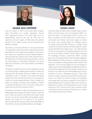 ILEANA ROS-LEHTINEN                                                         SONAL SHAH
Since her election in 1989 to the United States Congress,           Sonal Shah heads the White House Domestic Policy Council’s
Ileana Ros-Lehtinen has proudly represented Florida’s               Office of Social Innovation and Civic Participation (SICP). The
18th Congressional District in the United States House of           goal of the office is to help catalyze action by citizens, non-
Representatives. Forced to flee with her family from the            profits, foundations and the private sector to lead change in
oppressive communist regime of Fidel Castro, Ros-Lehtinen           communities across America and make progress on several
became the first Hispanic woman and first Cuban-American            key priority areas, including health care, education, poverty
elected to Congress.                                                and energy conservation. SICP will focus on creating a social
                                                                    innovation fund and partnerships with Federal agencies; public-
Ros-Lehtinen is the Ranking Member on the House Committee
                                                                    private partnerships that catalyze action; new media tools that
on Foreign Affairs where she has been a tireless advocate for the
                                                                    increase civic participation; and expanding national service. She
advancement of human rights across the globe and continues to
                                                                    also served on President Obama’s Transition Board overseeing
be a strong voice in opposition to Castro’s dictatorial regime in
                                                                    the Technology, Innovation, Government Reform working
Cuba. Previously, she served as Chair of the Subcommittee on
                                                                    group. Prior to joining the White House, Sonal led Google.org’s
the Middle East and Central Asia, the Subcommittee on Africa,
                                                                    global development efforts focused on transparency, openness,
the Subcommittee on International Operations and Human
                                                                    and civic participation, as well as growing small and medium sized
Rights and as Vice-Chair on the Subcommittee on the Western
                                                                    enterprises. Prior to joining Google, she was Vice President at
Hemisphere.
                                                                    Goldman Sachs, where she developed and implemented the firm’s
Throughout her life, Ros-Lehtinen has been dedicated to serving     environmental strategy. Sonal is the co-founder and Director of
her community. After completing public education in Miami and       Indicorps, a U.S.-based non-profit offering fellowships for Indian-
graduating from Miami-Dade Community College, she earned            Americans to work on development projects in India. Sonal
a Bachelors of Arts in Education from Florida International         worked on trade, outsourcing and post-conflict reconstruction
University. She then founded and served as the principal and        issues at the Center for American Progress, and developed
teacher of a private bilingual elementary school in Hialeah. Her    and managed policy and advocacy programs for the Center for
passion for education continued while completing a Masters          Global Development. She worked for eight years at the Treasury
in Educational Leadership at FIU, and earning a Doctorate of        Department as well as in the National Security Council. Sonal
Higher Education from the University of Miami.                      received her MA in Economics from Duke University and BA
                                                                    in Economics from the University of Chicago. She is an Aspen
Ros-Lehtinen was elected in 1982 to the Florida State House of
                                                                    Crown Fellow, Next Generation Fellow.
Representatives, becoming the first Hispanic woman in that body,
and in 1986, was elected to the Florida State Senate. During
this time, she met and married fellow Florida legislator Dexter
Lehtinen, who became the U.S. Attorney for the Southern
District of Florida. They have two children, Amanda Michelle and
Patricia Marie, and two step-children, Katharine and Douglas.
 
