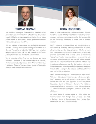THOMAS SUSMAN                                                      HELEN IRIS TORRES
Tom Susman, of Washington, is the Director of the American Bar      Helen Iris Torres is the Executive Director of Hispanas Organized
Association’s Governmental Affairs Office. He took this position    for Political Equality (HOPE), one of the nations leading women’s
in early 2008 after serving as a partner at the law firm of Ropes   advocacy and leadership training nonprofits. She is responsible
& Gray, where he maintained a diverse government relations          for the day-to-day operations of HOPE, and its strategic
and regulatory practice since 1981.                                 direction.

Tom is a graduate of Yale College and received his law degree       HOPE’s mission is to ensure political and economic parity for
from the University of Texas. After clerking on the Fifth Circuit   Latinas through leadership, advocacy, and education to benefit
Court of Appeals, he served at the U.S. Department of Justice       all communities and the status of women. Ms. Torres works
before going to Capitol Hill. Tom was counsel to the Senate         with community, corporate, and political leaders to create and
Judiciary Committee and several of its subcommittees.               promote opportunities that advance Latinas by establishing
                                                                    “Latina Smart” policy recommendations. In partnership with
Tom is a member of the American Law Institute and chairs
                                                                    the HOPE Board of Directors and staff, Ms. Torres produces
the Ethics Committee of the American League of Lobbyists.
                                                                    statewide and national conferences that educate and train over
He has been an adjunct professor at the American University’s
                                                                    three thousand Latinas per year. She also has been instrumental
Washington College of Law and held a number of leadership
                                                                    in the development and implementation of the HOPE Leadership
positions in the American Bar Association.
                                                                    Institute (HLI) - a program that prepares adult Latinas for their
                                                                    next level of civic participation.

                                                                    She is currently serving as a Commissioner on the California
                                                                    Volunteers statewide commission charged with overseeing the
                                                                    state’s volunteer efforts and Americorp programming. Most
                                                                    recently, Ms.Torres has been appointed to The Zero Divide
                                                                    Foundation Board of Directors (formerly The California
                                                                    Community Technology Foundation). Torres has also served as
                                                                    a Commissioner of the Los Angeles Commission on the Status
                                                                    of Women.

                                                                    Ms. Torres earned a Masters degree in Urban Studies and
                                                                    Communications from Michigan State University. She holds
                                                                    a Bachelors degree in Communication from Michigan State
                                                                    University as well, and is a McNair Scholar.
 