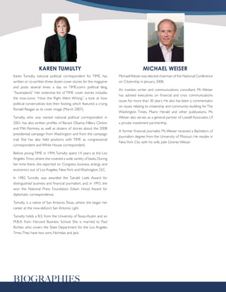 KAREN TUMULTY                                                       MICHAEL WEISER
Karen Tumulty, national political correspondent for TIME, has         Michael Weiser was elected chairman of the National Conference
written or co-written three dozen cover stories for the magazine      on Citizenship in January, 2008.
and posts several times a day on TIME.com’s political blog,
                                                                      An investor, writer and communications consultant, Mr. Weiser
“Swampland.” Her extensive list of TIME cover stories includes
                                                                      has advised executives on financial and crisis communications
the now-iconic “How the Right Went Wrong,” a look at how
                                                                      issues for more than 30 years. He also has been a commentator
political conservatives lost their footing, which featured a crying
                                                                      on issues relating to citizenship and community–building for The
Ronald Reagan as its cover image (March 2007).
                                                                      Washington Times, Miami Herald and other publications. Mr.
Tumulty, who was named national political correspondent in            Weiser also serves as a general partner of Lowell Associates, LP,
2001, has also written profiles of Barack Obama, Hillary Clinton      a private investment partnership.
and Mitt Romney, as well as dozens of stories about the 2008
                                                                      A former financial journalist, Mr. Weiser received a Bachelors of
presidential campaign from Washington and from the campaign
                                                                      Journalism degree from the University of Missouri. He resides in
trail. She has also held positions with TIME as congressional
                                                                      New York City with his wife, Julie Greiner Weiser.
correspondent and White House correspondent.

Before joining TIME in 1994, Tumulty spent 14 years at the Los
Angeles Times, where she covered a wide variety of beats. During
her time there, she reported on Congress, business, energy and
economics out of Los Angeles, New York and Washington, D.C.

In 1982, Tumulty was awarded the Gerald Loeb Award for
distinguished business and financial journalism, and, in 1993, she
won the National Press Foundation Edwin Hood Award for
diplomatic correspondence.

Tumulty is a native of San Antonio, Texas, where she began her
career at the now-defunct San Antonio Light.

Tumulty holds a B.S. from the University of Texas-Austin and an
M.B.A. from Harvard Business School. She is married to Paul
Richter, who covers the State Department for the Los Angeles
Times. They have two sons, Nicholas and Jack.




BIOGRAPHIES
 