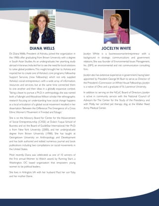 DIANA WELLS                                                         JOCELYN WHITE
Dr. Diana Wells, President of Ashoka, joined the organization in        Jocelyn White is a businesswoman/entrepreneur with a
the 1980s after graduating from Brown University with a degree          background in strategic communications and government
in South Asian Studies. As an undergraduate, her year-long study        relations. She was founder of Environmental Issues Management,
abroad in Varanasi, India led her to see the need for local solutions   Inc. (EIM), an environmental and risk communication consulting
to solve global problems. This insight brought her to Ashoka and        firm.
inspired her to create one of Ashoka’s core programs, Fellowship
                                                                        Jocelyn also has extensive experience in government, having been
Support Services, (now Fellowship) which not only supplied
                                                                        appointed by President George W. Bush to serve as Director of
Ashoka’s social entrepreneurs with a wide array of information,
                                                                        the President’s Commission on White House Fellowships. Jocelyn
resources and services, but at the same time connected them
                                                                        is a native of Ohio and a graduate of St. Lawrence University.
to one another and their ideas in a globally expansive context.
Taking a leave to pursue a Ph.D. in anthropology, she was named         In addition to serving on the NCoC Board of Directors, Jocelyn
both a Fulbright and Woodrow Wilson scholar. Her ethnographic           is active in community service with the National Council of
research focusing on understanding how social change happens            Advisors for The Center for the Study of the Presidency, and
as a local articulation of a global social movement resulted in her     with Molly, her certified pet therapy dog, at the Walter Reed
dissertation: ‘Between the Difference: The Emergence of a Cross         Army Medical Center.
Ethnic Women’s Movement in Trinidad and Tobago.’

She is on the Advisory Board for Center for the Advancement
of Social Entrepreneurship (CASE) at Duke’s Fuqua School of
Business and on the Board of GuideStar International. Her Ph.D.
is from New York University (2000), and her undergraduate
degree from Brown University (1988). She has taught at
Georgetown University on Anthropology and Development
and has both authored and edited numerous journal and book
publications including two compilations on social movements in
the United States.

Most recently, Diana was celebrated as one of 10 winners of
the first annual Women to Watch award, by Running Start, a
Washington, DC based organization that empowers young
women to be political leaders.

She lives in Arlington, VA with her husband Paul, her son Toby,
and her mother Elaine.
 